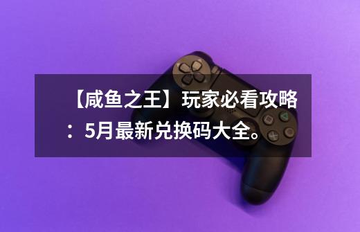 【咸鱼之王】玩家必看攻略：5月最新兑换码大全。-第1张-游戏信息-龙启网