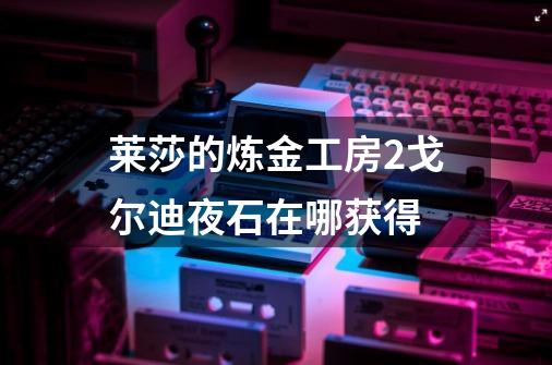 莱莎的炼金工房2戈尔迪夜石在哪获得-第1张-游戏信息-龙启网