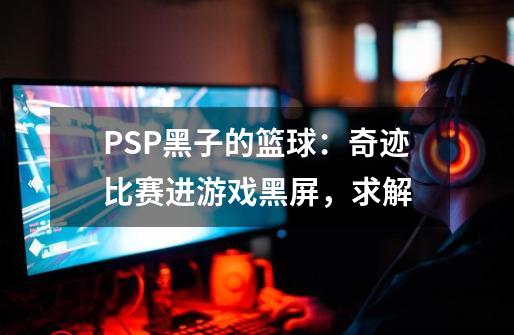 PSP黑子的篮球：奇迹比赛进游戏黑屏，求解-第1张-游戏信息-龙启网