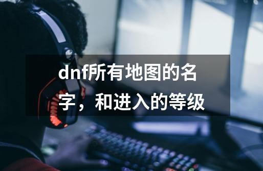 dnf所有地图的名字，和进入的等级-第1张-游戏信息-龙启网