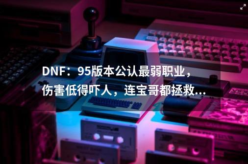 DNF：95版本公认最弱职业，伤害低得吓人，连宝哥都拯救不了-第1张-游戏信息-龙启网