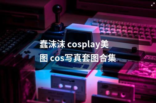 蠢沫沫 cosplay美图 cos写真套图合集-第1张-游戏信息-龙启网