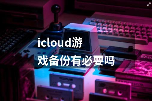 icloud游戏备份有必要吗-第1张-游戏信息-龙启网