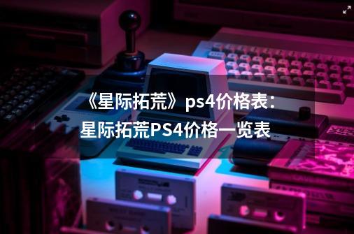 《星际拓荒》ps4价格表：星际拓荒PS4价格一览表-第1张-游戏信息-龙启网