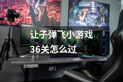 让子弹飞小游戏36关怎么过-第1张-游戏信息-龙启网