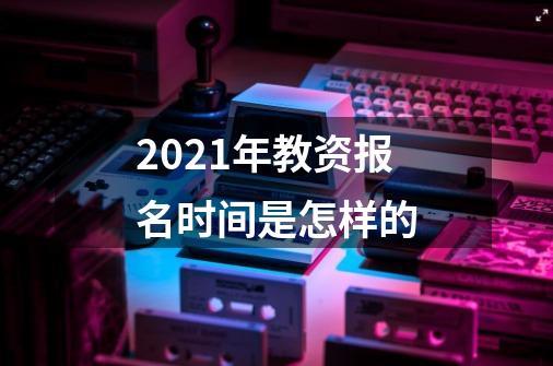 2021年教资报名时间是怎样的-第1张-游戏信息-龙启网