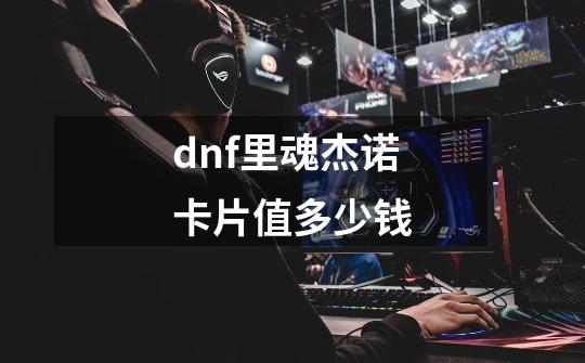 dnf里魂杰诺卡片值多少钱-第1张-游戏信息-龙启网