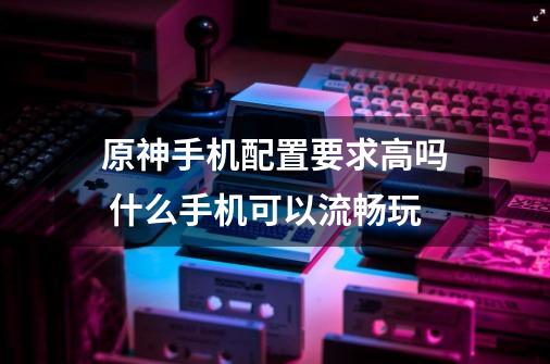 原神手机配置要求高吗 什么手机可以流畅玩-第1张-游戏信息-龙启网