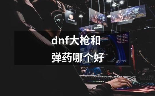 dnf大枪和弹药哪个好-第1张-游戏信息-龙启网