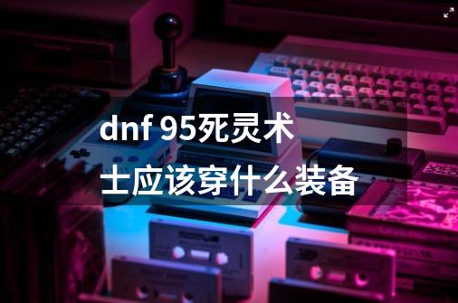 dnf 95死灵术士应该穿什么装备-第1张-游戏信息-龙启网