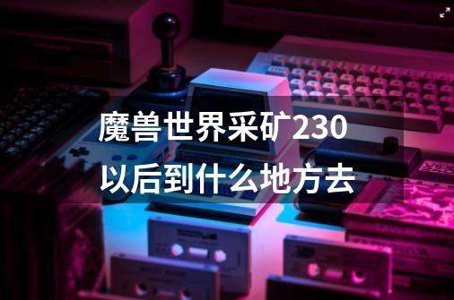 魔兽世界采矿230以后到什么地方去-第1张-游戏信息-龙启网