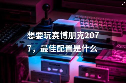 想要玩赛博朋克2077，最佳配置是什么-第1张-游戏信息-龙启网