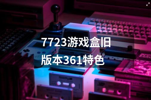 7723游戏盒旧版本3.6.1特色-第1张-游戏信息-龙启网