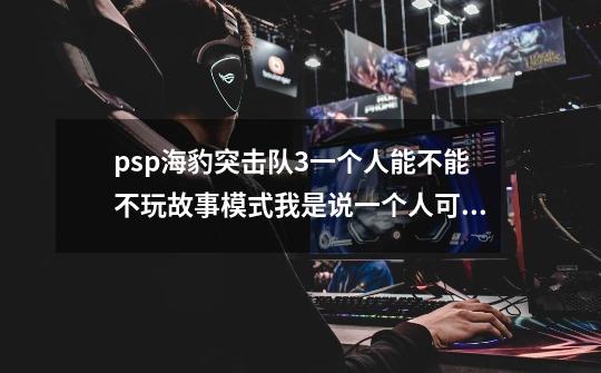 psp海豹突击队3一个人能不能不玩故事模式我是说一个人可不可以打团队竞技-第1张-游戏信息-龙启网