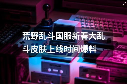 荒野乱斗国服新春大乱斗皮肤上线时间爆料-第1张-游戏信息-龙启网