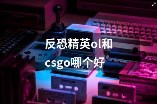 反恐精英ol和csgo哪个好-第1张-游戏信息-龙启网