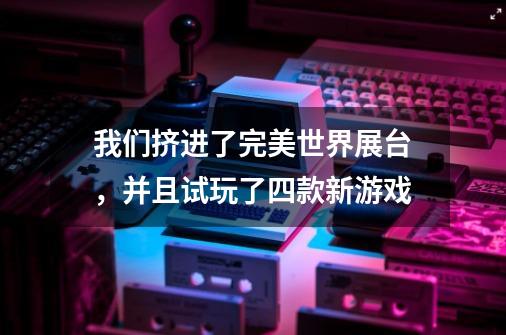 我们挤进了完美世界展台，并且试玩了四款新游戏-第1张-游戏信息-龙启网