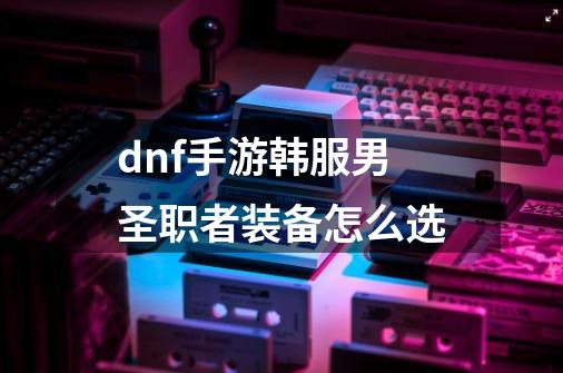 dnf手游韩服男圣职者装备怎么选-第1张-游戏信息-龙启网