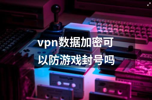 vpn数据加密可以防游戏封号吗-第1张-游戏信息-龙启网