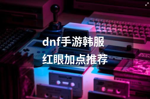 dnf手游韩服红眼加点推荐-第1张-游戏信息-龙启网