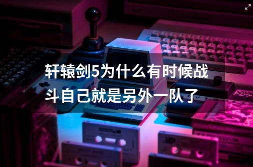 轩辕剑5为什么有时候战斗自己就是另外一队了-第1张-游戏信息-龙启网