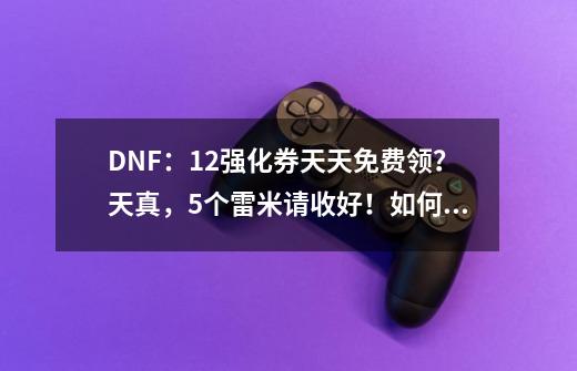 DNF：12强化券天天免费领？天真，5个雷米请收好！如何评价？,dnf幸运强化券-第1张-游戏信息-龙启网