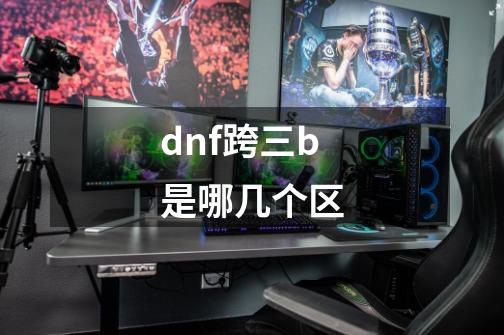 dnf跨三b是哪几个区-第1张-游戏信息-龙启网