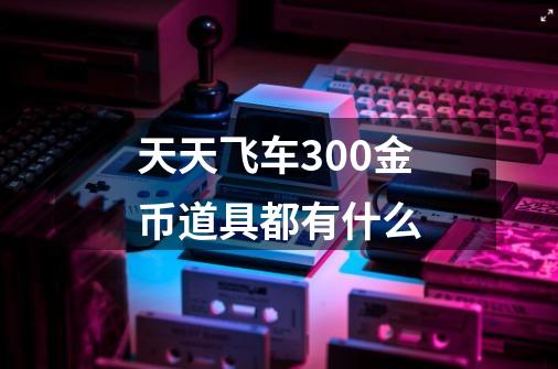 天天飞车300金币道具都有什么-第1张-游戏信息-龙启网