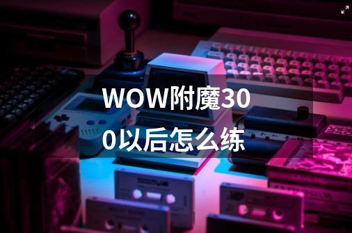 WOW附魔300以后怎么练-第1张-游戏信息-龙启网