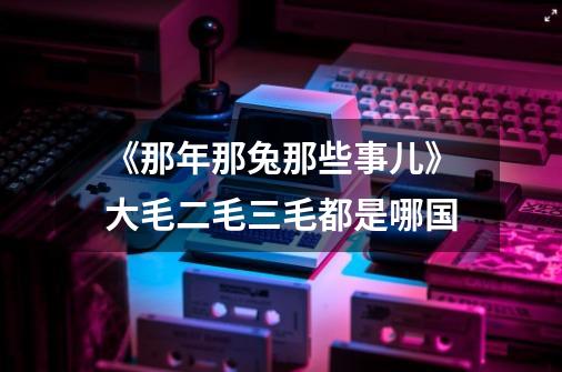 《那年那兔那些事儿》大毛二毛三毛都是哪国-第1张-游戏信息-龙启网