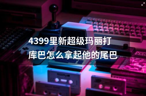 4399里新超级玛丽打库巴怎么拿起他的尾巴-第1张-游戏信息-龙启网