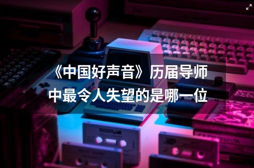 《中国好声音》历届导师中最令人失望的是哪一位-第1张-游戏信息-龙启网