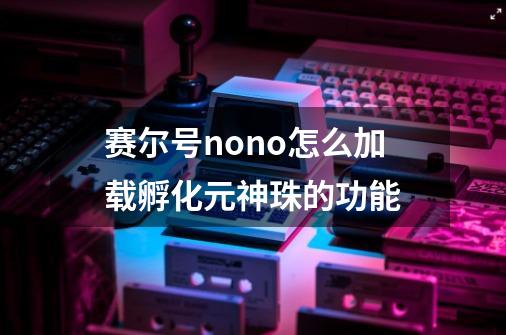 赛尔号nono怎么加载孵化元神珠的功能-第1张-游戏信息-龙启网