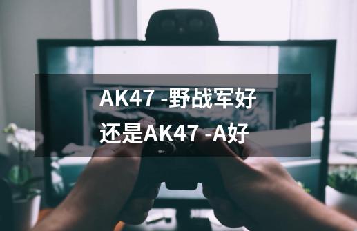 AK47 -野战军好还是AK47 -A好-第1张-游戏信息-龙启网