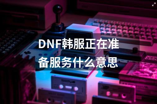 DNF韩服正在准备服务什么意思-第1张-游戏信息-龙启网