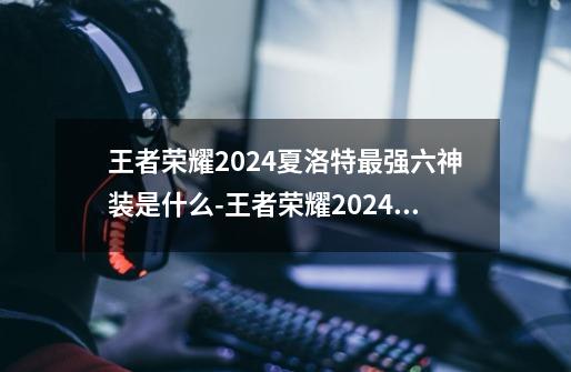 王者荣耀2024夏洛特最强六神装是什么-王者荣耀2024夏洛特最强六神装出装顺序推荐-第1张-游戏信息-龙启网