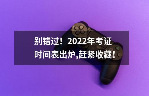 别错过！2022年考证时间表出炉,赶紧收藏！-第1张-游戏信息-龙启网