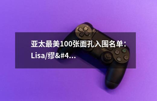 亚太最美100张面孔入围名单：Lisa/缪/糕/郑乃馨等入选-第1张-游戏信息-龙启网