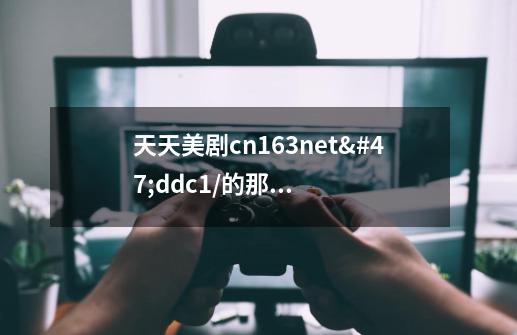 天天美剧cn163.net/ddc1/的那个怎么最近总上不去,-第1张-游戏信息-龙启网