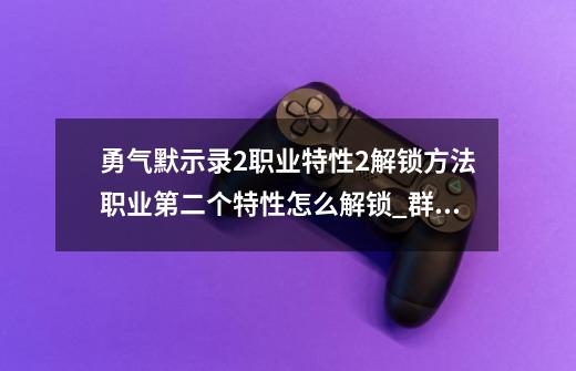 勇气默示录2职业特性2解锁方法职业第二个特性怎么解锁_群龙默示录国服关服了-第1张-游戏信息-龙启网