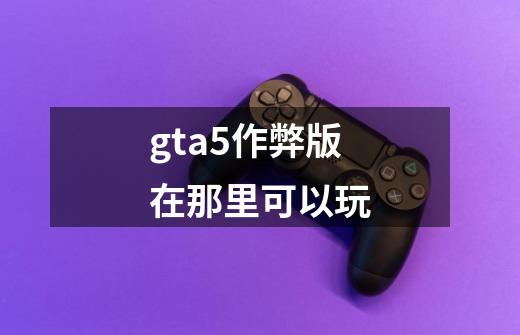 gta5作弊版在那里可以玩-第1张-游戏信息-龙启网