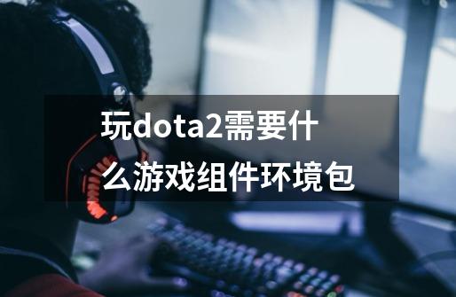 玩dota2需要什么游戏组件环境包-第1张-游戏信息-龙启网