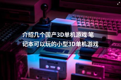 介绍几个国产3D单机游戏 笔记本可以玩的小型3D单机游戏-第1张-游戏信息-龙启网