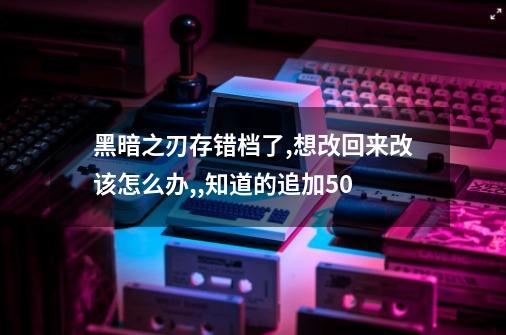 黑暗之刃存错档了,想改回来改该怎么办,,知道的追加50-第1张-游戏信息-龙启网