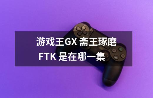 游戏王GX 斋王琢磨 FTK 是在哪一集-第1张-游戏信息-龙启网