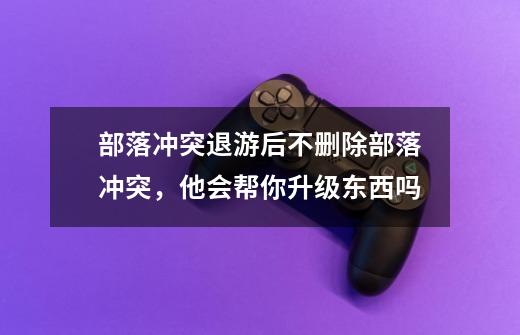 部落冲突退游后不删除部落冲突，他会帮你升级东西吗-第1张-游戏信息-龙启网