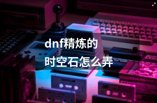 dnf精炼的时空石怎么弄-第1张-游戏信息-龙启网