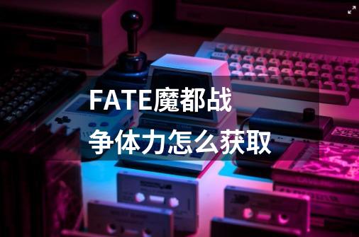 FATE魔都战争体力怎么获取-第1张-游戏信息-龙启网