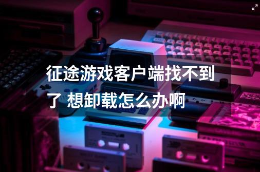 征途游戏客户端找不到了 想卸载怎么办啊-第1张-游戏信息-龙启网