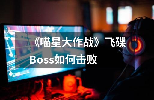 《喵星大作战》飞碟Boss如何击败-第1张-游戏信息-龙启网